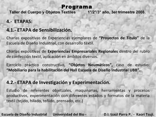 4.-  ETAPAS: 4.1.- ETAPA de Sensibilización. Charlas expositivas de  Experiencias Empresariales Regionales  dentro del rubro de confección textil, aplicación en ámbitos diversos. Ejercicio práctico constructivo,  “Objetos Neumáticos”,  caso de estudio:  “Mobiliario para la habilitación del Hall Escuela de Diseño Industrial UBB”.   Programa  Taller del Cuerpo y Objetos Textiles  1°/2°/3° año, 3er trimestre 2008.   Charlas expositivas de Experiencias ejemplares de  “Proyectos de Título”  de la Escuela de Diseño Industrial, con desarrollo textil.  4.2.- ETAPA de Investigación y Experimentación.  Estudio de referentes objetuales, maquinarias, herramientas y procesos productivos, experimentación con diferentes estados y formatos de la materia textil (tejido, hilado, teñido, prensado, etc.) Escuela de Diseño Industrial Universidad del Bio - Bio D.I. Izaúl Parra P.  -  Kaori Tsuji. 