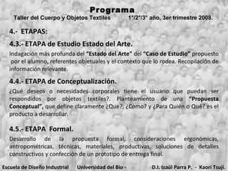 4.-  ETAPAS: 4.3.- ETAPA de Estudio Estado del Arte. Programa  Taller del Cuerpo y Objetos Textiles  1°/2°/3° año, 3er trimestre 2008.   Indagación más profunda del  “Estado del Arte”  del  “Caso de Estudio”  propuesto  por el alumno, referentes objetuales y el contexto que lo rodea. Recopilación de información relevante. 4.4.- ETAPA de Conceptualización. ¿Qué deseos o necesidades corporales tiene el usuario que puedan ser respondidos por objetos textiles?. Planteamiento de una  “Propuesta Conceptual”,  que define claramente ¿Que?, ¿Como? y ¿Para Quién o Qué? es el producto a desarrollar. 4.5.- ETAPA  Formal. Desarrollo de la propuesta formal, consideraciones ergonómicas, antropométricas, técnicas, materiales, productivas, soluciones de detalles constructivos y confección de un prototipo de entrega final. Escuela de Diseño Industrial Universidad del Bio - Bio D.I. Izaúl Parra P.  -  Kaori Tsuji. 