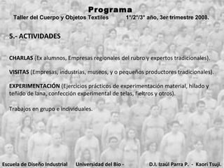 5.- ACTIVIDADES Programa  Taller del Cuerpo y Objetos Textiles  1°/2°/3° año, 3er trimestre 2008.   CHARLAS  (Ex alumnos, Empresas regionales del rubro y expertos tradicionales). VISITAS  (Empresas, industrias, museos, y o pequeños productores tradicionales). EXPERIMENTACIÓN  (Ejercicios prácticos de experimentación material, hilado y teñido de lana, confección experimental de telas, fieltros y otros). Trabajos en grupo e individuales.  Escuela de Diseño Industrial Universidad del Bio - Bio D.I. Izaúl Parra P.  -  Kaori Tsuji. 