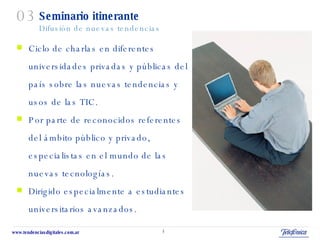 Seminario itinerante Difusión de nuevas tendencias Ciclo de charlas en diferentes  universidades privadas y públicas del  país sobre las nuevas tendencias y  usos de las TIC. Por parte de reconocidos referentes  del ámbito público y privado,  especialistas en el mundo de las  nuevas tecnologías. Dirigido especialmente a estudiantes universitarios avanzados. 03 