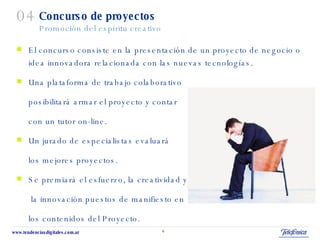 Concurso de proyectos Promoción del espíritu creativo El concurso consiste en la presentación de un proyecto de negocio o idea innovadora relacionada con las nuevas tecnologías. Una plataforma de trabajo colaborativo  posibilitará armar el proyecto y contar  con un tutor on-line. Un jurado de especialistas evaluará los mejores proyectos. Se premiará el esfuerzo, la creatividad y   la innovación puestos de manifiesto en los contenidos del Proyecto.  04 