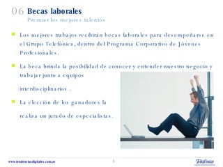 Becas laborales Premiar los mejores talentos Los mejores trabajos recibirán becas laborales para desempeñarse en el Grupo Telefónica, dentro del Programa Corporativo de Jóvenes Profesionales.  La beca brinda la posibilidad de conocer y entender nuestro negocio y trabajar junto a equipos  interdisciplinarios . La elección de los ganadores la  realiza un jurado de especialistas. 06 