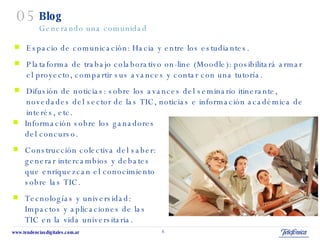 Blog Generando una comunidad Espacio de comunicación: Hacia y entre los estudiantes. Plataforma de trabajo colaborativo on-line (Moodle):  posibilitará armar el proyecto, compartir sus avances y contar con una tutoría. Difusión de noticias: sobre los avances del seminario itinerante, novedades del sector de las TIC, noticias e información académica de interés, etc. 05 Información sobre los ganadores del concurso. Construcción colectiva del saber: generar intercambios y debates que enriquezcan el conocimiento sobre las TIC. Tecnologías y universidad: Impactos y aplicaciones de las TIC en la vida universitaria. 