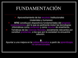 FUNDAMENTACIÓN Aprovechamiento de los  recursos  institucionales (materiales y humanos) NTIC  constituyen dispositivos fundamentales del  progreso socioeconómico  por lo que es pertinente incluir las tecnologías informáticas como  contenido  y como  recurso  de enseñanza. Temáticas de las  Ciencias Sociales , socialmente relevantes por constituir  problemas , a los que aún la sociedad no encuentra solución.   Apuntar a una mejora en la  calidad educativa  a partir de  aprendizajes no convencionales 