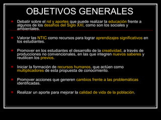 OBJETIVOS GENERALES Debatir sobre el  rol y aportes  que puede realizar la  educación  frente a algunos de los  desafíos del Siglo XXI , como son los sociales y ambientales. Valorar las  NTIC  como recursos para lograr  aprendizajes significativos  en los estudiantes. Promover en los estudiantes el desarrollo de la  creatividad , a través de producciones no convencionales, en las que integren  nuevos saberes  y reutilicen los  previos . Iniciar la formación de  recursos humanos ,  que actúen como  multiplicadores  de esta propuesta de conocimiento. Promover acciones que generen  cambios frente a las problemáticas  identificadas. Realizar un aporte para mejorar la  calidad de vida de la población . 