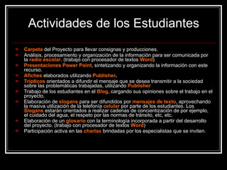 Actividades de los Estudiantes Carpeta   del Proyecto  para llevar consignas y producciones. Análisis, procesamiento y organización de la información para ser comunicada por la  radio escolar . (trabajo con procesador de textos  Word ) Presentaciones Power Point , sintetizando y organizando la información con este recurso. Afiches   elaborados utilizando  Publisher . Trípticos  orientados a difundir el mensaje que se desea transmitir a la sociedad sobre las problemáticas trabajadas, utilizando  Publisher Trabajo de los estudiantes en el  Blog , cargando sus opiniones sobre el trabajo en el proyecto. Elaboración de  slogans   para ser difundidos por  mensajes de texto , aprovechando la masiva utilización de la telefonía  celular   por parte de los estudiantes. Los  Slogans   estarán orientados a realizar cadenas de concientización de por ejemplo, el cuidado del agua, el respeto por las normas de tránsito, etc, etc.  Elaboración de un   glosario  con la terminología incorporada a partir del desarrollo del proyecto. (trabajo con procesador de textos  Word ) Participación activa en las  charlas  brindadas por los especialistas que se inviten. 