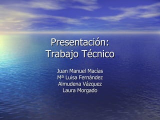 Presentación: Trabajo Técnico Juan Manuel Macías Mª Luisa Fernández Almudena Vázquez Laura Morgado 