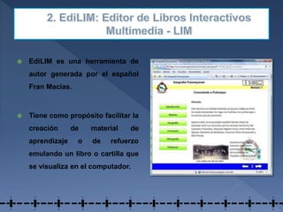  EdiLIM es una herramienta de
autor generada por el español
Fran Macías.
 Tiene como propósito facilitar la
creación de material de
aprendizaje o de refuerzo
emulando un libro o cartilla que
se visualiza en el computador.
 