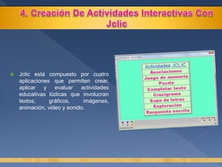  Jclic está compuesto por cuatro
aplicaciones que permiten crear,
aplicar y evaluar actividades
educativas lúdicas que involucran
textos, gráficos, imágenes,
animación, video y sonido.
 