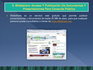  SlideShare es un servicio web gratuito que permite publicar
presentaciones y documentos de hasta 20 MB de peso, para que cualquier
persona pueda consultarlos a través de www.slideshare.net.
 
