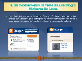  Los Blog, originalmente llamados Weblog (En inglés Web:red y Log:
diario), son utilizados para consignar y publicar cronológicamente notas e
información, a manera de registro o bitácora para compartir en línea.
 