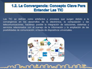 Las TIC se definen como artefactos y procesos que surgen debido a la
convergencia en los desarrollos de la electrónica, la computación y las
telecomunicaciones, haciendo posible la integración de soluciones, sistemas y
servicios relacionados con el manejo de la información y la ampliación de las
posibilidades de comunicación, a través de dispositivos universales.
 