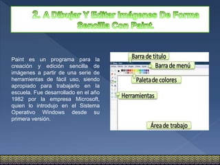 Paint es un programa para la
creación y edición sencilla de
imágenes a partir de una serie de
herramientas de fácil uso, siendo
apropiado para trabajarlo en la
escuela. Fue desarrollado en el año
1982 por la empresa Microsoft,
quien lo introdujo en el Sistema
Operativo Windows desde su
primera versión.
 