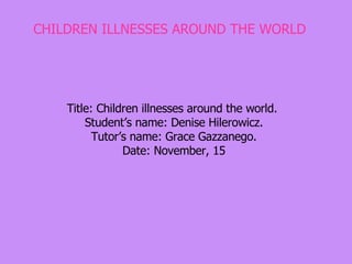 CHILDREN ILLNESSES AROUND THE WORLD Title: Children illnesses around the world.  Student’s name: Denise Hilerowicz. Tutor’s name: Grace Gazzanego. Date: November, 15 