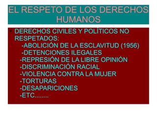 EL RESPETO DE LOS DERECHOS HUMANOS DERECHOS CIVILES Y POLÍTICOS NO RESPETADOS:  -ABOLICIÓN DE LA ESCLAVITUD (1956)  -DETENCIONES ILEGALES  -REPRESIÓN DE LA LIBRE OPINIÓN  -DISCRIMINACIÓN RACIAL  -VIOLENCIA CONTRA LA MUJER  -TORTURAS  -DESAPARICIONES  -ETC........  