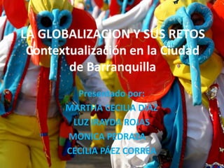 LA GLOBALIZACION Y SUS RETOS
 Contextualización en la Ciudad
        de Barranquilla
         Presentado por:
       MARTHA CECILIA DIAZ
        LUZ IRAYDA ROJAS
       MONICA PEDRAZA
       CECILIA PÁEZ CORREA
 