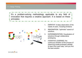 1.1.- Design Thinking

It’s a problem-solving methodology applicable to any field of
innovation that requires a creative approach. It is based on these
principles:
1.

EMPATHY: A deep observation of the
needs of users, including emotions

2.

IMAGINATION: "optimistic" search of
solutions.

3.

EXPERIMENTATION: Visualization of
solutions through collaborative
prototyping

4.

ITERATIVE LEARNING: the
continuous iteration of the process of
observing-create-prototype-validate
to learn from each step, until you find
the best solution.

 