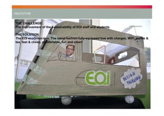 PROTOTYPE

THE CHALLENGE:
The improvement of the sustainability of EOI staff and students
THE SOLUTION:
The EOI ecoGreen bus. The latest-fashion fully-equipped bus with charges, WiFi, coffee &
tea, fast & cheap, comfortable, fun and clean!

21

 