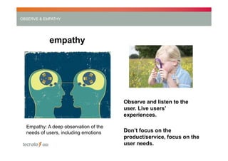 OBSERVE & EMPATHY

empathy

Observe and listen to the
user. Live users’
experiences.
Empathy: A deep observation of the
needs of users, including emotions

Don’t focus on the
product/service, focus on the
user needs.

 