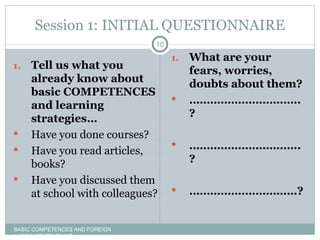 Session 1: INITIAL QUESTIONNAIRE Tell us what you already know about basic COMPETENCES and learning  strategies… Have you done courses? Have you read articles, books? Have you discussed them at school with colleagues? What are your fears, worries, doubts about them? ………………………… ..? ………………………… ..? ………………………… .? BASIC COMPETENCES AND FOREIGN LANGUAGE TEACHING 