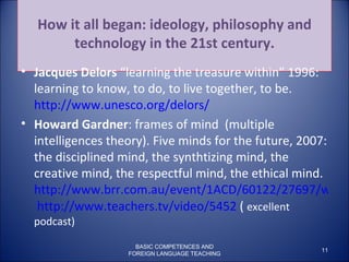 How it all began: ideology, philosophy and technology in the 21st century. Jacques Delors  “learning the treasure within” 1996: learning to know, to do, to live together, to be.  http://www.unesco.org/delors/ Howard Gardner : frames of mind  (multiple intelligences theory). Five minds for the future, 2007: the disciplined mind, the synthtizing mind, the creative mind, the respectful mind, the ethical mind.  http://www.brr.com.au/event/1ACD/60122/27697/wmp/e39dcpuj7c   http://www.teachers.tv/video/5452  (  excellent podcast) BASIC COMPETENCES AND FOREIGN LANGUAGE TEACHING 