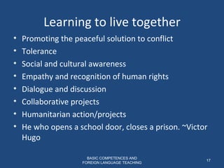 Learning to live together Promoting the peaceful solution to conflict  Tolerance  Social and cultural awareness Empathy and recognition of human rights Dialogue and discussion Collaborative projects Humanitarian action/projects He who opens a school door, closes a prison. ~Victor Hugo BASIC COMPETENCES AND FOREIGN LANGUAGE TEACHING 