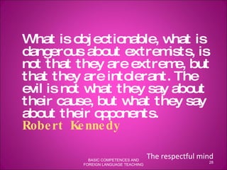 What is objectionable, what is dangerous about extremists, is not that they are extreme, but that they are intolerant. The evil is not what they say about their cause, but what they say about their opponents.  Robert Kennedy   The respectful mind BASIC COMPETENCES AND FOREIGN LANGUAGE TEACHING 