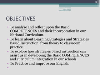 OBJECTIVES To analyse and reflect upon the Basic COMPETENCES and their incorporation in our National Curriculum.  To learn about Learning Strategies and Strategies Based Instruction, from theory to classroom practice.  To explore how strategies based instruction can assist us in developing the Basic COMPETENCES and curriculum integration in our schools.  To Practice and improve our English.    BASIC COMPETENCES AND FOREIGN LANGUAGE TEACHING 
