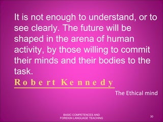 It is not enough to understand, or to see clearly. The future will be shaped in the arena of human activity, by those willing to commit their minds and their bodies to the task.  Robert Kennedy   The Ethical mind BASIC COMPETENCES AND FOREIGN LANGUAGE TEACHING 