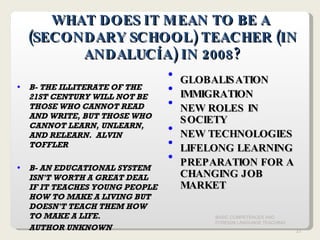 BASIC COMPETENCES AND FOREIGN LANGUAGE TEACHING WHAT DOES IT MEAN TO BE A  (SECONDARY SCHOOL) TEACHER (IN ANDALUCÍA) IN 2008? B- THE ILLITERATE OF THE 21ST CENTURY WILL NOT BE THOSE WHO CANNOT READ AND WRITE, BUT THOSE WHO CANNOT LEARN, UNLEARN, AND RELEARN.  ALVIN TOFFLER B- AN EDUCATIONAL SYSTEM ISN'T WORTH A GREAT DEAL IF IT TEACHES YOUNG PEOPLE HOW TO MAKE A LIVING BUT DOESN'T TEACH THEM HOW TO MAKE A LIFE.   AUTHOR UNKNOWN GLOBALISATION IMMIGRATION NEW ROLES IN SOCIETY NEW TECHNOLOGIES  LIFELONG LEARNING PREPARATION FOR A CHANGING JOB MARKET 