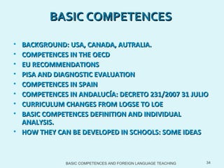 BASIC COMPETENCES AND FOREIGN LANGUAGE TEACHING BASIC COMPETENCES  BACKGROUND: USA, CANADA, AUTRALIA. COMPETENCES IN THE OECD  EU RECOMMENDATIONS PISA AND DIAGNOSTIC EVALUATION COMPETENCES IN SPAIN  COMPETENCES IN ANDALUCÍA: DECRETO 231/2007 31 JULIO CURRICULUM CHANGES FROM LOGSE TO LOE BASIC COMPETENCES DEFINITION AND INDIVIDUAL ANALYSIS.  HOW THEY CAN BE DEVELOPED IN SCHOOLS: SOME IDEAS 