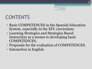 CONTENTS  Basic COMPETENCES in the Spanish Education System, especially in the EFL curriculum.  Learning Strategies and Strategies Based Instruction as a means to developing basic COMPETENCES.  Proposals for the evaluation of COMPETENCES.  Interaction in English.  BASIC COMPETENCES AND FOREIGN LANGUAGE TEACHING 