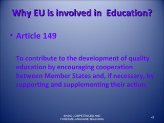 Why EU is involved in  Education? Article 149 To contribute to the development of quality education by encouraging cooperation between Member States and, if necessary, by supporting and supplementing their action. BASIC COMPETENCES AND FOREIGN LANGUAGE TEACHING 