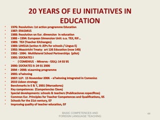 BASIC COMPETENCES AND FOREIGN LANGUAGE TEACHING 20 YEARS OF EU INITIATIVES IN EDUCATION 1976: Resolution: 1st action programme Education 1987: ERASMUS 1988: Resolution on Eur. dimension  in education 1988 – 1994: European Dimension Unit: o.a. TEX, RIF… 1989:  TEX (Teacher EXchanges) 1989: LINGUA (action 4: JEPs for schools / Lingua E) 1992: Maastricht Treaty:  ar t  126 Education (now 149) 1992 - 1994:  Multilateral School Partnerships  (pilot) 1995: SOCRATES I  ( COMENIUS   - Minerva - ODL ): 14  03  95 2000: SOCRATES II: 24  01  2000 2004 – 2006: eLearning programme 2005: eTwinning 2007: LLP:  15 November 2006  - eTwinning integrated in Comenius 2010 Lisbon strategy Benchmarks in E & T, 2001 (Marcadores) Key competences  (Competencias Clave) Special developments :  schools & teachers (Publicaciones específicas) Common Eur. Principles for Teacher Competences and Qualifications, 05 Schools for the 21st century, 07 Improving quality of teacher education, 07 