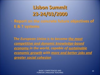 BASIC COMPETENCES AND FOREIGN LANGUAGE TEACHING Lisbon Summit 23-24/03/2000 Report on the concrete future objectives of E & T systems The European Union is to become  the most competitive and dynamic knowledge-based economy  in the world, capable of  sustainable economic growth  with  more and better jobs and greater social cohesion 