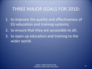 THREE MAJOR GOALS FOR 2010: to improve the quality and effectiveness of EU education and training systems;  to ensure that they are accessible to all;  to open up education and training to the wider world.  BASIC COMPETENCES AND FOREIGN LANGUAGE TEACHING 