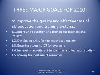 THREE MAJOR GOALS FOR 2010: to improve the quality and effectiveness of EU education and training systems;  1.1. Improving education and training for teachers and trainers  1.2. Developing skills for the knowledge society  1.3. Ensuring access to ICT for everyone  1.4. Increasing recruitment to scientific and technical studies  1.5. Making the best use of resources  BASIC COMPETENCES AND FOREIGN LANGUAGE TEACHING 