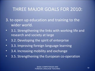 THREE MAJOR GOALS FOR 2010: 3. to open up education and training to the wider world.  3.1. Strengthening the links with working life and research and society at large 3.2. Developing the spirit of enterprise 3.3. Improving foreign language learning 3.4. Increasing mobility and exchange  3.5. Strengthening the European co-operation BASIC COMPETENCES AND FOREIGN LANGUAGE TEACHING 