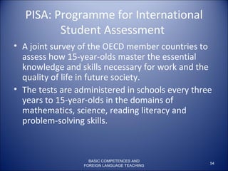 PISA:  Programme for International Student Assessment   A joint survey of the OECD member countries to assess how 15-year-olds master the essential knowledge and skills necessary for work and the quality of life in future society.  The tests are administered in schools every three years to 15-year-olds in the domains of mathematics, science, reading literacy and problem-solving skills.  BASIC COMPETENCES AND FOREIGN LANGUAGE TEACHING 