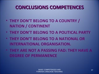 BASIC COMPETENCES AND FOREIGN LANGUAGE TEACHING CONCLUSIONS COMPETENCES THEY DON’T BELONG TO A COUNTRY / NATION / CONTINENT  THEY DON’T BELONG TO A POLITICAL PARTY  THEY DON’T BELONG TO A NATIONAL OR INTERNATIONAL ORGANISATION. THEY ARE NOT A PASSING FAD: THEY HAVE A DEGREE OF PERMANENCE 