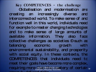 Key COMPETENCES - the challenge Globalisation and modernisation are  creating an increasingly diverse and interconnected world. To make sense of and function well in this world, individuals need for example to master changing technologies and to make sense of large amounts of available information. They also face collective challenges as societies – such as balancing economic growth with environmental sustainability, and prosperity with social equity. In these contexts, the COMPETENCES that individuals need to meet their goals have become more complex, requiring more than the mastery of certain narrowly defined skills.  The challenge is being taken up on a global scale. Individuals, organisations, regions, nations and international groupings are addressing the issue of identifying, developing and validating the COMPETENCES required for living and working in the 21st Century. BASIC COMPETENCES AND FOREIGN LANGUAGE TEACHING 