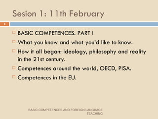 Sesion 1: 11th February BASIC COMPETENCES. PART I What you know and what you’d like to know. How it all began: ideology, philosophy and reality in the 21st century. Competences around the world, OECD, PISA. Competences in the EU. BASIC COMPETENCES AND FOREIGN LANGUAGE TEACHING 