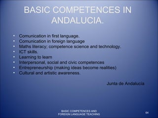 BASIC COMPETENCES IN ANDALUCIA. Comunication in first language. Comunication in foreign language Maths literacy; competence science and technology.  ICT skills. Learning to learn Interpersonal, social and civic competences Entrepreneurship (making ideas become realities)  Cultural and artistic awareness. Junta de Andalucía BASIC COMPETENCES AND FOREIGN LANGUAGE TEACHING 