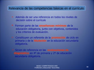 Relevancia de las competencias básicas en el currículo  Forman parte de las  enseñanzas mínimas  de la  educación obligatoria, junto con objetivos, contenidos y los criterios de evaluación.  Además de ser una referencia en todos los niveles de decisión sobre el currículo Constituyen un referente de la  promoción  de ciclo en primaria y de la  titulación  en la educación secundaria obligatoria. Sirven de referencia en las  evaluaciones de  diagnóstico  en 4º de primaria y 2º de educación secundaria obligatoria. BASIC COMPETENCES AND FOREIGN LANGUAGE TEACHING 