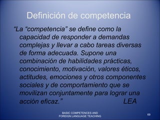 Definición de competencia “ La “competencia” se define como la capacidad de responder a demandas complejas y llevar a cabo tareas diversas de forma adecuada. Supone una combinación de habilidades prácticas, conocimiento, motivación, valores éticos, actitudes, emociones y otros componentes sociales y de comportamiento que se movilizan conjuntamente para lograr una acción eficaz. ”  LEA BASIC COMPETENCES AND FOREIGN LANGUAGE TEACHING 
