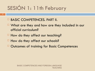 SESIÓN 1: 11th February BASIC COMPETENCES. PART II. What are they and how are they included in our official curriculum?  How do they affect our teaching? How do they affect our schools? Outcomes of training for Basic Competences BASIC COMPETENCES AND FOREIGN LANGUAGE TEACHING 