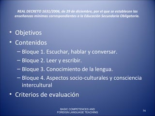 REAL DECRETO 1631/2006, de 29 de diciembre, por el que se establecen las enseñanzas mínimas correspondientes a la Educación Secundaria Obligatoria.    Objetivos  Contenidos Bloque 1. Escuchar, hablar y conversar. Bloque 2. Leer y escribir. Bloque 3. Conocimiento de la lengua. Bloque 4. Aspectos socio-culturales y consciencia intercultural Criterios de evaluación BASIC COMPETENCES AND FOREIGN LANGUAGE TEACHING 