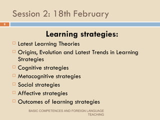 Session 2: 18th February Learning strategies: Latest Learning Theories Origins, Evolution and Latest Trends in Learning Strategies Cognitive strategies Metacognitive strategies Social strategies Affective strategies Outcomes of learning strategies BASIC COMPETENCES AND FOREIGN LANGUAGE TEACHING 