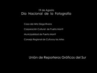 19 de Agosto Día  Nacional  de  la  Fotografía Casa del Arte Diego Rivera Corporación Cultural  de Puerto Montt Municipalidad de Puerto Montt Consejo Regional de Cultura y las Artes Unión de Reporteros Gráficos del Sur 