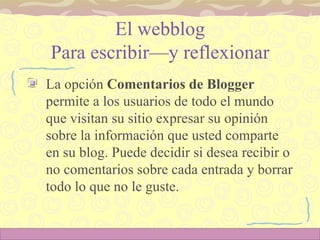 El webblog Para escribir—y reflexionar La opción  Comentarios de Blogger  permite a los usuarios de todo el mundo que visitan su sitio expresar su opinión sobre la información que usted comparte en su blog. Puede decidir si desea recibir o no comentarios sobre cada entrada y borrar todo lo que no le guste.  